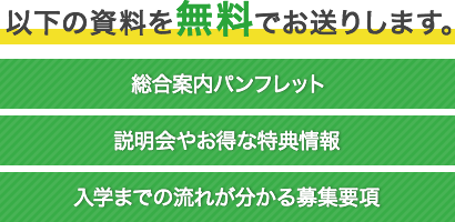 以下の資料を無料でお送りします。 総合案内パンフレット　説明会やお得な特典情報　入学までの流れが分かる募集要項