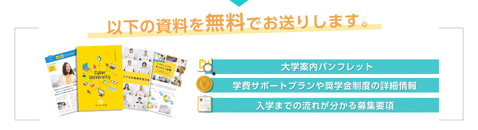 以下の資料を無料でお送りします。 大学案内パンフレット 学費サポートプランや奨学金制度の詳細情報 全科目の概要を紹介した科目一覧 入学までの流れが分かる募集要項